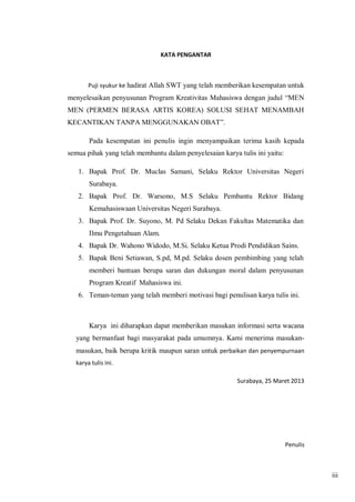 KATA PENGANTAR

Puji syukur ke hadirat Allah SWT yang telah memberikan kesempatan untuk

menyelesaikan penyusunan Program Kreativitas Mahasiswa dengan judul “MEN
MEN (PERMEN BERASA ARTIS KOREA) SOLUSI SEHAT MENAMBAH
KECANTIKAN TANPA MENGGUNAKAN OBAT”.
Pada kesempatan ini penulis ingin menyampaikan terima kasih kepada
semua pihak yang telah membantu dalam penyelesaian karya tulis ini yaitu:
1. Bapak Prof. Dr. Muclas Samani, Selaku Rektor Universitas Negeri
Surabaya.
2. Bapak Prof. Dr. Warsono, M.S Selaku Pembantu Rektor Bidang
Kemahasiswaan Universitas Negeri Surabaya.
3. Bapak Prof. Dr. Suyono, M. Pd Selaku Dekan Fakultas Matematika dan
Ilmu Pengetahuan Alam.
4. Bapak Dr. Wahono Widodo, M.Si. Selaku Ketua Prodi Pendidikan Sains.
5. Bapak Beni Setiawan, S.pd, M.pd. Selaku dosen pembimbing yang telah
memberi bantuan berupa saran dan dukungan moral dalam penyusunan
Program Kreatif Mahasiswa ini.
6. Teman-teman yang telah memberi motivasi bagi penulisan karya tulis ini.

Karya ini diharapkan dapat memberikan masukan informasi serta wacana
yang bermanfaat bagi masyarakat pada umumnya. Kami menerima masukanmasukan, baik berupa kritik maupun saran untuk perbaikan dan penyempurnaan
karya tulis ini.
Surabaya, 25 Maret 2013

Penulis

iii

 