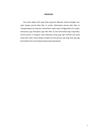 RINGKASAN

Kulit putih adalah kulit yang indah yang bisa dibentuk melalui berbagai cara,
yakni dengan permen Men Men ini sendiri. Dikarenakan permen Men Men ini
mengandungzat-zat yang bisa memutihkan wajah tanpa menggunakan krim wajah.
Selanjutnya juga diharapkan agar Men Men itu bisa bermanfaat bagi masyarakat,
karena permen ini berguna untuk beberapa orang yang ingin memiliki kulit putih
tanpa perlu ribet. Hanya dengan mengemut-emut permen saja yang enak tapi juga
bermanfaat serta murah bagi kantong masyarakat bawah.

v

 