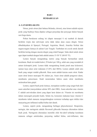 BAB I
PENDAHULUAN

A. LATAR BELAKANG
Sitrun, jeruk sitrun (dari bahasa Belanda, citroen), atau lemon adalah sejenis
jeruk yang buahnya biasa dipakai sebagai penyedap dan penyegar dalam banyak
seni boga dunia.
Pohon berukuran sedang ini (dapat mencapai 6 m) tumbuh di daerah
beriklim tropis dan sub-tropis serta tidak tahan akan cuaca dingin. Sitrun
dibudidayakan di Spanyol, Portugal, Argentina, Brasil, Amerika Serikat dan
negara-negara lainnya di sekitar Laut Tengah. Tumbuhan ini cocok untuk daerah
beriklim kering dengan musim dingin yang relatif hangat. Suhu ideal untuk sitrun
agar dapat tumbuh dengan baik adalah antara 15-30 °C (60-85 °F).
Lemon banyak mengandung nutrisi yang banyak bermanfaat untuk
kesehatan. Buah ini rendah kalori, 29 kalori per 100 g, salah satu yang terendah di
antara kelompok jeruk. Lemon tidak mengandung lemak jenuh atau kolesterol,
namun kaya akan serat makanan (7,36% dari RDA). Lemon adalah salah satu
buah yang sangat rendah glikemik. Rasa asam adalah karena asam sitrat. Kadar
asam sitrat lemon mencapai 8% dalam jus. Asam sitrat adalah pengawet alami,
membantu pencernaan. Studi menemukan bahwa asam sitrat membantu
melarutkan batu ginjal.
Lemon, seperti buah jeruk lainnya, merupakan sumber yang sangat baik dari
asam askorbat (menyediakan sekitar 88% dari DRI). Asam askorbat atau vitamin
C adalah anti-oksidan alami yang dapat larut dalam air. Vitamin ini membantu
dalam mencegah penyakit kudis. Selain itu, konsumsi makanan kaya vitamin C
membantu tubuh manusia mengembangkan resistensi terhadap agen infeksi dan
menyaring pro-inflamasi radikal bebas dari darah.
Lemon, seperti jeruk, mengandung berbagai phytochemical. Hesperetin,
naringin, dan naringenin adalah flavonoid glikosida biasanya ditemukan dalam
buah jeruk. Naringenin ditemukan memiliki efek bio-aktif terhadap kesehatan
manusia sebagai antioksidan, penyaring radikal bebas, anti-inflamasi, dan

1

 