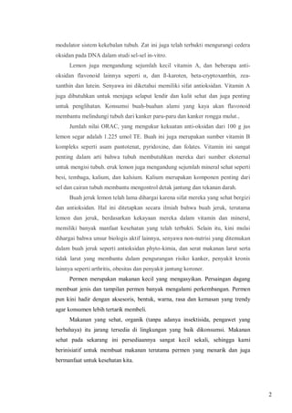 modulator sistem kekebalan tubuh. Zat ini juga telah terbukti mengurangi cedera
oksidan pada DNA dalam studi sel-sel in-vitro.
Lemon juga mengandung sejumlah kecil vitamin A, dan beberapa antioksidan flavonoid lainnya seperti α, dan ß-karoten, beta-cryptoxanthin, zeaxanthin dan lutein. Senyawa ini diketahui memiliki sifat antioksidan. Vitamin A
juga dibutuhkan untuk menjaga selaput lendir dan kulit sehat dan juga penting
untuk penglihatan. Konsumsi buah-buahan alami yang kaya akan flavonoid
membantu melindungi tubuh dari kanker paru-paru dan kanker rongga mulut..
Jumlah nilai ORAC, yang mengukur kekuatan anti-oksidan dari 100 g jus
lemon segar adalah 1.225 umol TE. Buah ini juga merupakan sumber vitamin B
kompleks seperti asam pantotenat, pyridoxine, dan folates. Vitamin ini sangat
penting dalam arti bahwa tubuh membutuhkan mereka dari sumber eksternal
untuk mengisi tubuh. eruk lemon juga mengandung sejumlah mineral sehat seperti
besi, tembaga, kalium, dan kalsium. Kalium merupakan komponen penting dari
sel dan cairan tubuh membantu mengontrol detak jantung dan tekanan darah.
Buah jeruk lemon telah lama dihargai karena sifat mereka yang sehat bergizi
dan antioksidan. Hal ini ditetapkan secara ilmiah bahwa buah jeruk, terutama
lemon dan jeruk, berdasarkan kekayaan mereka dalam vitamin dan mineral,
memiliki banyak manfaat kesehatan yang telah terbukti. Selain itu, kini mulai
dihargai bahwa unsur biologis aktif lainnya, senyawa non-nutrisi yang ditemukan
dalam buah jeruk seperti antioksidan phyto-kimia, dan serat makanan larut serta
tidak larut yang membantu dalam pengurangan risiko kanker, penyakit kronis
lainnya seperti arthritis, obesitas dan penyakit jantung koroner.
Permen merupakan makanan kecil yang mengasyikan. Persaingan dagang
membuat jenis dan tampilan permen banyak mengalami perkembangan. Permen
pun kini hadir dengan aksesoris, bentuk, warna, rasa dan kemasan yang trendy
agar konsumen lebih tertarik membeli.
Makanan yang sehat, organik (tanpa adanya insektisida, pengawet yang
berbahaya) itu jarang tersedia di lingkungan yang baik dikonsumsi. Makanan
sehat pada sekarang ini persediaannya sangat kecil sekali, sehingga kami
berinisiatif untuk membuat makanan terutama permen yang menarik dan juga
bermanfaat untuk kesehatan kita.

2

 