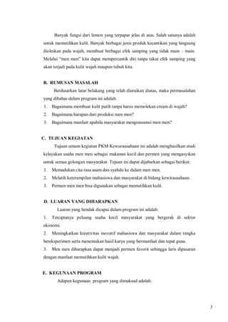 Banyak fungsi dari lemon yang terpapar jelas di atas. Salah satunya adalah
untuk memutihkan kulit. Banyak berbagai jenis produk kecantikan yang langsung
dioleskan pada wajah, membuat berbagai efek samping yang tidak main – main.
Melalui “men men” kita dapat mempercantik diri tanpa takut efek samping yang
akan terjadi pada kulit wajah maupun tubuh kita.

B. RUMUSAN MASALAH
Berdasarkan latar belakang yang telah diuraikan diatas, maka permasalahan
yang dibahas dalam program ini adalah:
1.

Bagaimana membuat kulit putih tanpa harus memolekan cream di wajah?

2.

Bagaimana harapan dari produksi men men?

3.

Bagaimana manfaat apabila masyarakat mengonsumsi men men?

C. TUJUAN KEGIATAN
Tujuan umum kegiatan PKM Kewurausahaan ini adalah menghasilkan studi
kelayakan usaha men men sebagai makanan kecil dan permen yang mengasyikan
untuk semua golongan masyarakat. Tujuan ini dapat dijabarkan sebagai berikut:
1.

Memadukan cita rasa asam dan syahdu ke dalam men men.

2.

Melatih keterampilan mahasiswa dan masyarakat di bidang kewirausahaan.

3.

Permen men men bisa digunakan sebagai memutihkan kulit.

D. LUARAN YANG DIHARAPKAN
Luaran yang hendak dicapai dalam program ini adalah:
1.

Terciptanya peluang usaha kecil masyarakat yang bergerak di sektor

ekonomi.
2.

Meningkatkan kreativitas inovatif mahasiswa dan masyarakat dalam rangka

bereksperimen serta menemukan hasil karya yang bermanfaat dan tepat guna.
3.

Men men diharapkan dapat menjadi permen favorit sehingga laris dipasaran

dengan manfaat memutihkan kulit wajah.

E. KEGUNAAN PROGRAM
Adapun kegunaan program yang dimaksud adalah:

3

 