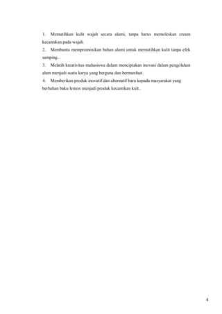1.

Memutihkan kulit wajah secara alami, tanpa harus memoleskan cream

kecantikan pada wajah.
2.

Membantu mempromosikan bahan alami untuk memutihkan kulit tanpa efek

samping..
3.

Melatih kreativitas mahasiswa dalam menciptakan inovasi dalam pengolahan

alam menjadi suatu karya yang berguna dan bermanfaat.
4.

Memberikan produk inovatif dan alternatif baru kepada masyarakat yang

berbahan baku lemon menjadi produk kecantikan kult..

4

 