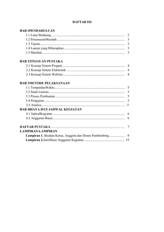 DAFTAR ISI
BAB 1PENDAHULUAN
1.1 Latar Belakang......................................................................................... 2
1.2 PerumusanMasalah .................................................................................. 3
1.3 Tujuan...................................................................................................... 3
1.4 Luaran yang Diharapkan.......................................................................... 3
1.5 Manfaat .................................................................................................... 3
BAB 2TINJAUAN PUSTAKA
2.1 Konsep Sistem Progam ........................................................................... 4
2.2 Konsep Sistem Elektronik ...................................................................... 4
2.3 Konsep Sistem Website........................................................................... 4
BAB 3METODE PELAKSANAAN
3.1 TempatdanWaktu..................................................................................... 5
3.2 Studi Literasi............................................................................................ 5
3.3 Proses Pembuatan .................................................................................... 5
3.4 Pengujian ................................................................................................. 5
3.5 Analisa................................................................................................ …. 5
BAB 4BIAYA DAN JADWAL KEGIATAN
4.1 JadwalKegiatan ....................................................................................... 6
4.2 Anggaran Biaya....................................................................................... 6
DAFTAR PUSTAKA.......................................................................................... 7
LAMPIRAN-LAMPIRAN
Lampiran 1. Biodata Ketua, Anggota dan Dosen Pembimbing................... 8
Lampiran 2.Justifikasi Anggaran Kegiatan.................................................. 15
 