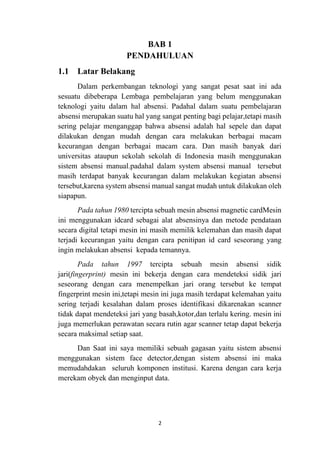 2
BAB 1
PENDAHULUAN
1.1 Latar Belakang
Dalam perkembangan teknologi yang sangat pesat saat ini ada
sesuatu dibeberapa Lembaga pembelajaran yang belum menggunakan
teknologi yaitu dalam hal absensi. Padahal dalam suatu pembelajaran
absensi merupakan suatu hal yang sangat penting bagi pelajar,tetapi masih
sering pelajar menganggap bahwa absensi adalah hal sepele dan dapat
dilakukan dengan mudah dengan cara melakukan berbagai macam
kecurangan dengan berbagai macam cara. Dan masih banyak dari
universitas ataupun sekolah sekolah di Indonesia masih menggunakan
sistem absensi manual.padahal dalam system absensi manual tersebut
masih terdapat banyak kecurangan dalam melakukan kegiatan absensi
tersebut,karena system absensi manual sangat mudah untuk dilakukan oleh
siapapun.
Pada tahun 1980 tercipta sebuah mesin absensi magnetic cardMesin
ini menggunakan idcard sebagai alat absensinya dan metode pendataan
secara digital tetapi mesin ini masih memilik kelemahan dan masih dapat
terjadi kecurangan yaitu dengan cara penitipan id card seseorang yang
ingin melakukan absensi kepada temannya.
Pada tahun 1997 tercipta sebuah mesin absensi sidik
jari(fingerprint) mesin ini bekerja dengan cara mendeteksi sidik jari
seseorang dengan cara menempelkan jari orang tersebut ke tempat
fingerprint mesin ini,tetapi mesin ini juga masih terdapat kelemahan yaitu
sering terjadi kesalahan dalam proses identifikasi dikarenakan scanner
tidak dapat mendeteksi jari yang basah,kotor,dan terlalu kering. mesin ini
juga memerlukan perawatan secara rutin agar scanner tetap dapat bekerja
secara maksimal setiap saat.
Dan Saat ini saya memiliki sebuah gagasan yaitu sistem absensi
menggunakan sistem face detector,dengan sistem absensi ini maka
memudahdakan seluruh komponen institusi. Karena dengan cara kerja
merekam obyek dan menginput data.
 