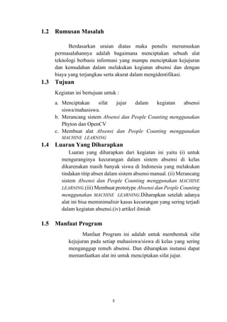 3
1.2 Rumusan Masalah
Berdasarkan uraian diatas maka penulis merumuskan
permasalahannya adalah bagaimana menciptakan sebuah alat
teknologi berbasis informasi yang mampu menciptakan kejujuran
dan kemudahan dalam melakukan kegiatan absensi dan dengan
biaya yang terjangkau serta akurat dalam mengidentifikasi.
1.3 Tujuan
Kegiatan ini bertujuan untuk :
a. Menciptakan sifat jujur dalam kegiatan absensi
siswa/mahasiswa.
b. Merancang sistem Absensi dan People Counting menggunakan
Phyton dan OpenCV
c. Membuat alat Absensi dan People Counting menggunakan
MACHINE LEARNING
1.4 Luaran Yang Diharapkan
Luaran yang diharapkan dari kegiatan ini yaitu (i) untuk
menguranginya kecurangan dalam sistem absensi di kelas
dikarenakan masih banyak siswa di Indonesia yang melakukan
tindakan titip absen dalam sistem absensi manual. (ii) Merancang
sistem Absensi dan People Counting menggunakan MACHINE
LEARNING.(iii) Membuat prototype Absensi dan People Counting
menggunakan MACHINE LEARNING.Diharapkan setelah adanya
alat ini bisa meminimalisir kasus kecurangan yang sering terjadi
dalam kegiatan absensi.(iv) artikel ilmiah
1.5 Manfaat Program
Manfaat Program ini adalah untuk membentuk sifat
kejujuran pada setiap mahasiswa/siswa di kelas yang sering
menganggap remeh absensi. Dan diharapkan instansi dapat
memanfaatkan alat ini untuk menciptakan sifat jujur.
 