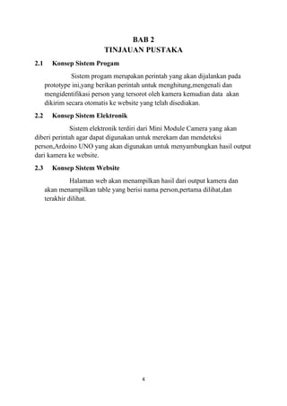 4
BAB 2
TINJAUAN PUSTAKA
2.1 Konsep Sistem Progam
Sistem progam merupakan perintah yang akan dijalankan pada
prototype ini,yang berikan perintah untuk menghitung,mengenali dan
mengidentifikasi person yang tersorot oleh kamera kemudian data akan
dikirim secara otomatis ke website yang telah disediakan.
2.2 Konsep Sistem Elektronik
Sistem elektronik terdiri dari Mini Module Camera yang akan
diberi perintah agar dapat digunakan untuk merekam dan mendeteksi
person,Ardoino UNO yang akan digunakan untuk menyambungkan hasil output
dari kamera ke website.
2.3 Konsep Sistem Website
Halaman web akan menampilkan hasil dari output kamera dan
akan menampilkan table yang berisi nama person,pertama dilihat,dan
terakhir dilihat.
 