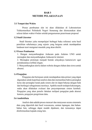 5
BAB 3
METODE PELAKSANAAN
3.1 Tempat dan Waktu
Proses pembuatan alat ini akan dilakukan di Laboratorium
Telekomunikasi Politeknik Negeri Semarang dan direncanakan akan
selesai dalam waktu 6 bulan setelah pengumuman penerimaan proposal
1.2 Studi Literatur
Studi literatur yaitu mempelajari berbagai buku referensi serta hasil
penelitian sebelumnya yang sejenis yang berguna untuk mendapatkan
landasan teori mengenai masalah yang akan diteliti.
1.3 Proses Pembuatan
1. Dengan menyambungkan Arducam pada Arduino UNO untuk
merangkai dan menyambungkan Arducam kr internet.
2. Merangkai prototype menjadi bentuk selayaknya kamera/cctv agar
pemakaiannya terlihat elegan.
3. Menyambungkan alat ke dalam website dengan olahan data siswa untuk
absensi.
1.4 Pengujian
Pengujian alat bertujuan untuk mendapatkan data primer yang dapat
digunakan untuk keperluan analisis data dan memastikan bahwa perangkat
keras dan perangkat lunak pada sistem alat ini dapat bekerja dengan baik
dan berfungsi sebagaimana mestinya. Apabila masih terdapat kekurangan,
maka akan dilakukan evaluasi dan penyempurnaan sistem kembali.
Pengujian yang akan penulis lakukan meliputi pengujian pada akurasi
kamera, pengujian pengiriman data.
3.6 AnalisisData
Analisis data adalah proses mencari dan menyusun secara sistematis
data yang diperoleh dari hasil wawancara, catatan lapangan, dan bahan-
bahan lain, sehingga dapat mudah dipahami, dan temuannya dapat
diinformasikan kepada orang lain.
 