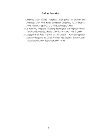 7
Daftar Pustaka
1) Bramer, Max (2006). Artificial Intelligence in Theory and
Practice: IFIP 19th World Computer Congress, TC12: IFIP AI
2006 Stream, August 21-24, 2006, Santiago, Chile.
2) R. Brunelli, Template Matching Techniques in Computer Vision:
Theory and Practice, Wiley, ISBN 978-0-470-51706-2, 2009
3) Mugspot Can Find A Face In The Crowd -- Face-Recognition
Software Prepares To Go To Work In The Streets". ScienceDaily.
12 November 1997. Retrieved 2007-11-06
 