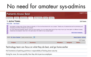 No need for amateur sys-admins




Technology team can focus on what they do best, and go home earlier
No frustrations of patching part-time or responsibility of locking down security

Doing far more, far more quickly, than they did at pervious employers
 