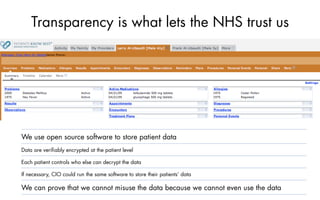 Transparency is what lets the NHS trust us




We use open source software to store patient data
Data are veriﬁably encrypted at the patient level

Each patient controls who else can decrypt the data

If necessary, CIO could run the same software to store their patients’ data

We can prove that we cannot misuse the data because we cannot even use the data
 