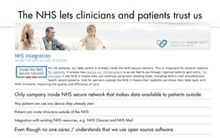 The NHS lets clinicians and patients trust us




Only company inside NHS secure network that makes data available to patients outside
Any patient can use any device they already own

Patient can invite clinicians outside of the NHS

Integration with existing NHS resources, e.g. NHS Choices and NHS Mail

Even though no one cares / understands that we use open source software
 