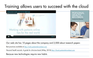 Training allows users to succeed with the cloud




Our web site has 10 pages about the company and 2,000 about research papers
Best practices available at http://wiki.patientsknowbest.com

Personal health records: A guide for clinicians book (Wiley, 2010) http://book.patientsknowbest.com

Because new technologies require new habits
 