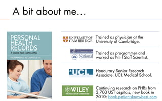 A bit about me…

                  Trained as physician at the
                  University of Cambridge.

                  Trained as programmer and
                  worked as NIH Staff Scientist.


                  Honourary Senior Research
                  Associate, UCL Medical School.


                  Continuing research on PHRs from
                  2,700 US hospitals, new book in
                  2010: book.patientsknowbest.com
 