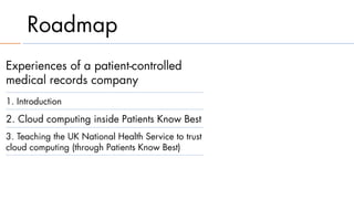 Roadmap
Experiences of a patient-controlled
medical records company
1. Introduction

2. Cloud computing inside Patients Know Best
3. Teaching the UK National Health Service to trust
cloud computing (through Patients Know Best)
 