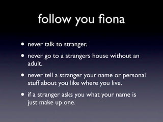 follow you ﬁona
• never talk to stranger.
• never go to a strangers house without an
  adult.
• never tell a stranger your name or personal
  stuff about you like where you live.
• if a stranger asks you what your name is
  just make up one.
 