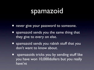 spamazoid
• never give your password to someone.
• spamazoid sends you the same thing that
    they give to every on else.
• spamazoid sends you rabish stuff that you
    don’t want to know about.
•    spamazoids tricks you by sending stuff like
    you have won 10,000dollers but you really
    have’nt
 