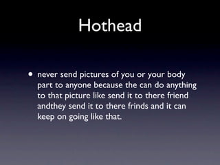 Hothead

• never send pictures of you or your body
  part to anyone because the can do anything
  to that picture like send it to there friend
  andthey send it to there frinds and it can
  keep on going like that.
 