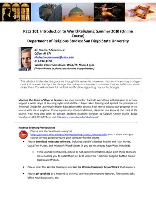 RELS 101: Introduction to World Religions: Summer 2010 (Online
                               Course)
      Department of Religious Studies: San Diego State University

                Dr. Khaleel Mohammed
                Office: Al 674
                khaleel.mohammed@sdsu.edu
                619-594-3108
                Wimba Classroom Hours: Wed/Th: Noon-1 p.m.
                (Private Wimba or phone consultations by appointment)



  This syllabus is intended to guide us through the semester. However, circumstances may change
  and so I reserve the right to change the syllabus as needed to ensure that we fulfill the course
  objectives. You will receive full and fair notification regarding any such changes.



Meeting the Needs of Diverse Learners: As your instructor, I will do everything within reason to actively
support a wide range of learning styles and abilities. I have taken training and applied the principles of
Universal Design for Learning in Higher Education to this course. Feel free to discuss your progress in this
course with me at anytime. If you require any accommodations, please let me know at the start of the
course. You may also wish to contact Student Disability Services at Calpulli Center (Suite 3101),
telephone: 619.594.6473, or visit http://www.sa.sdsu.edu/sds/triosss/


Distance Learning Prerequisites
          Please take the ‘readiness survey’ at
          https://sunspot.sdsu.edu/pls/webapp/survey.hybrid_learning.main and, if this is the right
          course for you, please prepare your computer for the course.
    • Please download necessary software, including: Adobe’s Acrobat Reader and Flash Player,
       QuickTime Player, and Microsoft Word Viewer (if you do not already have Word installed).

            o     If this sounds intimidating, please do not panic! Information about all of these tools and
                  links enabling you to install them are kept under the ‘Technical Support’ button on our
                  Blackboard Website.

    •   Please enter the Wimba Classroom and run the Wimba Classroom Setup Wizard that appears.

    •   Please get speakers or a headset so that you can hear pre-recorded lectures, film soundtracks,
        office hour discussions, etc.
 