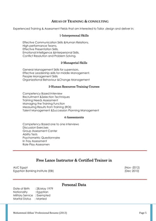 Mohammed Abbas' Professional Resume (2013) Page 5
AREAS OF TRAINING & CONSULTING
Experienced Training & Assessment Fields that am interested to Tailor ,design and deliver in;
1-Interpersonal Skills
Effective Communication Skills &Human Relations.
High performance Teams.
Effective Presentation Skills.
Emotional Intelligence &Interpersonal Skills.
Conflict Resolution and Problem Solving.
2-Managerial Skills
General Management Skills for supervisors.
Effective Leadership skills for middle Management.
People Management Skills
Organizational Behaviour &Change Management
3-Human Resources Training Courses
Competency Based Interview
Recruitment &Selection Techniques
Training Needs Assessment
Managing the Training Function
Measuring Results from Training (ROI)
Talent Management &Succession Planning Management
4-Assessments
Competency Based one to one interviews
Discussion Exercises
Group Assessment Canter
Ability Tests
Psychometric Questionnaire
In Tray Assessment
Role Play Assessmen
Free Lance Instructor & Certified Trainer in
AUC Egypt (Nov -2012)
Egyptian Banking Institute (EBI) (Dec 2010)
Personal Data
Date of Birth : 28,May 1979
Nationality : Egyptian
Military Service : Exempted
Marital Status : Married
 