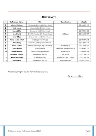 Mohammed Abbas' Professional Resume (2013) Page 6
REFERENCES
n Reference Name Title Organization Mobile
1 Ahmed El Masry Wholesale Banking Division Head
ADIB Egypt
201066659999
2 Heidi Kamal Corprate Risk Division Head -
3 Ahmed Effat Consumer risk Division Head 201099913480
4 Ismail Farid Chief Technology&IT Division Head 201066627637
5 Amal El Said Branch Network Division Head -
6 Ashraf Abd el Fattah SME Department Head 201006376378
7 Amro Samy Internal Audit Department Head 201115167444
8 Walid Saafan Strategy & Change Mgt senior Mgr. Misr Banque 201113334161
9 Khalid Mostafa Vice Chairman SAIB Bank – Ex-Misr Banque 201005421177
10 Hala el Hawary Senior Training manager Misr Banque 201009991484
11 Hisham El Badawy Managing Director Job Master 201222160225
12 Khalid Hassanen Chain Manager Americana (KFC) Egypt 201222197508
13 Ahemd Badr Managing Director AB&Associates 201001072405
*Thanks for giving my resume the time to be reviewed.
Mohammed Abbas
 