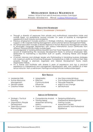 Mohammed Abbas' Professional Resume (2013) Page 1
MO H A M M E D AB B A S MA H M O U D
Address: 18 Ezat St From selim El Awal,saray el koba ,Cairo-Egypt
 Mobile: +2010 0- 5561414  Email: m.abbas.79@hotmail.com
EXECUTIVE SUMMARY
COMMITMENT | LEADERSHIP | INTEGRITY
 Through a diversity of exposures from private and multinational corporations inside and
outside Egypt, my professional Journey includes 13+ years of business & management
experience in both industry and academia.
 Previous employment includes positions in Strategic Initiatives, Management and Decision
Support, in HR, Corprate Training Management, and Customer Service Management Fields.
 My formal education includes a Master Diploma in Human Resources Management and BA.
In Arts-English Language Department with Various International /Local Certificates from
different Training Institutes inside /outside Egypt.
 knowledgeable of banking,Airlines,industrial and Fast Food Operations with a proven track
record of implementing the necessary Development Tracks to enhance Employees' Skills.
Dedicated to maintaining a reputation built on quality, Analysing Needs and Budget
Controls.
 A proven visionary and strategic leader who Participating in translating business strategies
into maximum profits by Enhancing Employees Competencies & Skills to achieve their tasks
properly through a planned, organized and tailored Development Tracks meets
Organization Needs.
 I'm a trainer and facilitator with diverse 6 years of experience and has a practical
experience in interpersonal and management development skills, and certified as a free-
lance instructor from a well-known Training/consulting Institutes inside/outside Egypt.
KEY SKILLS
 Leadership Skills
 Human Resources
Management
 Decision Maker
 Creative Thinker
 Adaptability
 Effective
Communicator&
Influencer
 Team worker
 Has Vision,mission&Values
 True Professional Result Oriented
 Persuade Presenter
 Adjust to any change
 Self-Motivator
AREAS OF EXPERTISE
 Strategic / Tactical
Planning
 Organization /People
Development
 Talent &Succession
Planning Mgt.
 Competencies Analysis
 Training Needs
Assessment &Training
Metrics
 Core competencies
Assessment
 Designing &Delivering
Interpersonal &Management
Training courses
 Assessment Centers
&psychometric Tests Professional
Experience
 