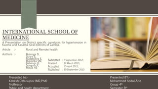 INTERNATIONAL SCHOOL OF
MEDICINE
A Presentation on District specific correlates for hypertension in
Kaoma and Kasama rural districts of Zambia.
Article :- Rural and Remote health
Authors :- Mulenga D,
Siziya S,
Rudatsikira E,
Mukonka VM,
Babaniyi O,
Songolo P,
Muula AS
Presented BY:-
Mohammed Abdul Aziz
Group 4th
th
Presented to:-
Kenesh Dzhusupov (MD,Phd)
Proffessor
Submitted : 7 September 2012;
Revised : 17 March 2013;
Accepted : 25 April 2013;
Published : 19 September 2013
 