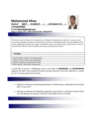 Mohammed Afroz
Mobile# 00971 551884727 / +971556231174 /
+971552595099
E-mail: afroz39@gmail.com
Home Contact (IN) : 0091 9246792798 / 9966655074
Professional with 5:8 years of rich experience in Hardware & Networking. Expertise in sourcing, order
processing, expediting, logistics and distribution including and budgeting with strong knowledge of the
Indian (Hyderabad) market. Also, adept in identifying areas on purchase systems & processes in need of
improvement with the vision to develop and set up successful action plans.
Strengths
Product-vendor-supplier sourcing expertise
Expert in techno-commercial negotiations
Excellent analytical & organizational skills
Client-supplier relationship management
I would like to pursue a challenging career in the field of HARDWARE and NETWORKING
applying the skills I have acquired through technical education and work experience. I assure
you of an honest performance of duty.
 Worked as Hardware & Networking Specialist in Global Infosys, Hyderabad from October
2007 to June 2011
 Working as Hardware & Networking Specialist Junior admin in Al Reaya Services Canter
Tas-heel Mol.Gov.ae starting 19 July 2011 Abu Dhabi Al Ain to Till Date
Hardware
:Objective
UAE Work Experience:
Field of Specialization:
Hardware
 