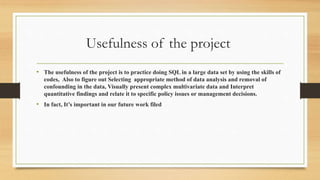 Usefulness of the project
• The usefulness of the project is to practice doing SQL in a large data set by using the skills of
codes, Also to figure out Selecting appropriate method of data analysis and removal of
confounding in the data, Visually present complex multivariate data and Interpret
quantitative findings and relate it to specific policy issues or management decisions.
• In fact, It’s important in our future work filed
 