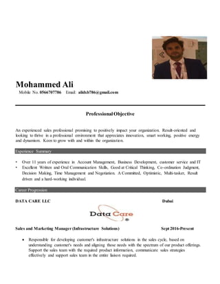 Mohammed Ali
Mobile No. 0566707786 Email: alidxb786@gmail.com
ProfessionalObjective
An experienced sales professional promising to positively impact your organization. Result-oriented and
looking to thrive in a professional environment that appreciates innovation, smart working, positive energy
and dynamism. Keen to grow with and within the organization.
Experience Summary
• Over 11 years of experience in Account Management, Business Development, customer service and IT
• Excellent Written and Oral Communication Skills, Good at Critical Thinking, Co-ordination Judgment,
Decision Making, Time Management and Negotiation. A Committed, Optimistic, Multi-tasker, Result
driven and a hard-working individual.
Career Progression
DATA CARE LLC Dubai
Sales and Marketing Manager (Infrastructure Solutions) Sept 2016-Present
 Responsible for developing customer's infrastructure solutions in the sales cycle, based on
understanding customer's needs and aligning those needs with the spectrum of our product offerings.
Support the sales team with the required product information, communicate sales strategies
effectively and support sales team in the entire liaison required.
 