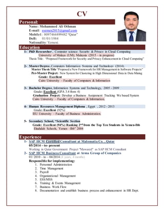 CV
Personal:
Name: Mohammed Ali Othman
E-mail: syemen2015@gmail.com
Mobile1: 0097466899482 “Qatar”
DoB: 01/01/1984
Nationality: Yemeni.
Education
1- PhD Researcher , Computer science: Security & Privacy in Cloud Computing
University of Malaya (UM); Malaysia (2015 – in progress)
Thesis Title: “Proposed Framework for Security and Privacy Enhancement in Cloud Computing”
2- MasterDegree, Computers Information Systems and Technology (2014).
Master Thesis Title “Proposed a New Framework for HR Management in Software Projects”
Per-Master Project: New System for Clustering in High Dimensional Data in Data Mining
Grade: Excellent
Cairo University – Faculty of Computers & Information
3- Bachelor Degree, Information Systems and Technology, 2005 - 2009
Grade: Excellent (GPA 3.4 from 4)
Graduation Project: Develop a Business Assignment Tracking We based System
Cairo University – Faculty of Computers & Information.
4- Human Resources Management Diploma , Egypt , 2012 - 2013
Grade: Excellent (92%)
IEU University – Faculty of Business Administration.
5- Secondary School, “Scientific Section
Grade: Excellent (94%) Ranking 2nd from the Top Ten Students in Yemen-Ibb
Elnahdah Schools, Yemen –Ibb” 2004
Experience
1- SAP HCM Certified Consultant at Malomatia Co. , Qatar
05/2014 – to- present
Working in Qatar Government Project "Mawared" as SAP HCM Consultant
2- SAP HCM Business Consultant at Arma Group of Companies
01/ 2010 – to – 04/2014 (4 years, 4 months)
Responsible for implementing:
1. Personnel Administration
2. Time Management
3. Payroll
4. Organizational Management
5. ESS/MSS
6. Training & Events Management
7. Business Work Flow
8. Documentation and establish business process and enhancement in HR Dept.
 