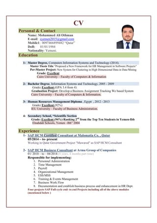 CV
Personal & Contact ……………………………….
Name: Mohammed Ali Othman
E-mail: syemen2015@gmail.com
Mobile1: 0097466899482 “Qatar”
DoB: 01/01/1984
Nationality: Yemeni.
Education
1- Master Degree, Computers Information Systems and Technology (2014).
Master Thesis Title “Proposed a New Framework for HR Management in Software Projects”
Per-Master Project: New System for Clustering in High Dimensional Data in Data Mining
Grade: Excellent
Cairo University – Faculty of Computers & Information
2- Bachelor Degree, Information Systems and Technology, 2005 - 2009
Grade: Excellent (GPA 3.4 from 4)
Graduation Project: Develop a Business Assignment Tracking We based System
Cairo University – Faculty of Computers & Information.
3- Human Resources Management Diploma , Egypt , 2012 - 2013
Grade: Excellent (92%)
IEU University – Faculty of Business Administration.
4- Secondary School, “Scientific Section
Grade: Excellent (94%) Ranking 2nd
from the Top Ten Students in Yemen-Ibb
Elnahdah Schools, Yemen –Ibb” 2004
Experience
1- SAP HCM Certified Consultant at Malomatia Co. , Qatar
05/2014 – to- present
Working in Qatar Government Project "Mawared" as SAP HCM Consultant
2- SAP HCM Business Consultant at Arma Group of Companies
01/ 2010 – to – 04/2014 (4 years, 4 months part time)
Responsible for implementing:
1. Personnel Administration
2. Time Management
3. Payroll
4. Organizational Management
5. ESS/MSS
6. Training & Events Management
7. Business Work Flow
8. Documentation and establish business process and enhancement in HR Dept.
Four projects SAP Full cycle end- to end Projects including all of the above modules
(mentioned below )
 