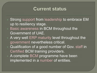  Strong support from leadership to embrace EM
up to resiliency stage.
 Basic awareness in BCM throughout the
Government of UAE.
 A very well ERP maturity level throughout the
government nevertheless critical.
 Qualification of a good number of Gov. staff in
Certified BCM training providers.
 A complete BCM programme have been
implemented in a number of entities.
 