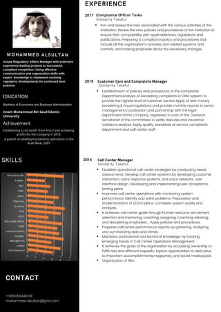 Call Center Manager
Solidarity Takaful
Establish operational call center strategies by conducting needs
assessments. Develop call center systems by developing customer
interaction, voice response systems, and voice networks. User
interface design. Developing and implementing user acceptance
testing plans
Improves call center operations with monitoring system
performance; Identify and solve problems; Preparation and
implementation of action plans; Complete system audits and
analyzes.
It achieves call center goals through human resource recruitment,
selection and mentoring, coaching, assigning, coaching, advising,
and disciplining employees. ; Apply policies and procedures.
Prepares call center performance reports by gathering, analyzing,
and summarizing data and trends.
Maintains professional and technical knowledge by tracking
emerging trends in Call Center Operations Management;
It achieves the goals of the organization by accepting ownership to
fulfill new and different requests; Explore opportunities to add value
to important accomplishments.magazines, and social media posts
Organization of files
2015
2017
Customer Care and Complaints Manager
Solidarity Takaful
Establishment of policies and procedures of the complaints
Department.Analysis of escalating complaints in CRM system, to
provide the highest level of customer service.Apply of anti-money
laundering & fraud regulations and provide monthly reports to senior
management.Coordination and partnership with the legal
department of the company, registered in suits of the (General
Secretariat of the committees to settle disputes and insurance
violations analysis Apply quality standards of service, complaints
department and call center staff.
CONTACT
+9660504461118
mohammed.alsultan@gmx.com
MOHAMMED ALSULTAN
EXPERIENCE
Compliance Officer Tasks
Solidarity Takaful
Iron and assess the risks associated with the various activities of the
institution. Review the new policies and procedures of the institution to
ensure their compatibility with applicable laws, regulations and
publications. Preparing a compliance policy and procedures that
include all the organization’s activities and related systems and
controls, and making proposals about the necessary changes.
Astute Regulatory Affairs Manager with extensive
experience leading projects to successful,
compliant completion. Using effective
communication and organization skills with
expert knowledge to implement evolving
regulatory developments for continued best
practice.
EDUCATION
Bachelor of Economics and Business Administration
Imam Muhammad Bin Saud Islamic
University
Achievement
Establishing a call center from A to Z and achieving
profits for the company in 2013
A patent on developing banking operations in the
Arab Bank, 2007
2014SKILLS
 