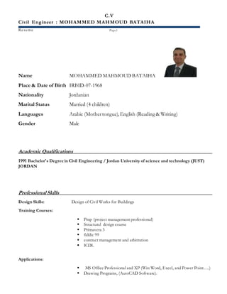 C.V
Civil Engineer : MOHAMMED MAHMOUD BATAIHA
Resume Page1
Name MOHAMMED MAHMOUD BATAIHA
Place & Date of Birth IRBID-07-1968
Nationality Jordanian
Marital Status Married (4 children)
Languages Arabic (Mothertongue),English (Reading & Writing)
Gender Male
Academic Qualifications
1991 Bachelor's Degree in Civil Engineering / Jordan University of science and technology (JUST)
JORDAN
Professional Skills
Design Skills: Design of Civil Works for Buildings
Training Courses:
 Pmp (project management professional)
 Structural design course
 Primavera 3
 fiddic 99
 contract management and arbitration
 ICDL
Applications:
 MS Office Professional and XP (Win Word, Excel, and Power Point….)
 Drawing Programs, (AutoCAD Software).
 