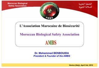 Moroccan Biological                                             ‫الجمعية المغربية‬
 Safety Association
                                                                ‫للسالمة الحيوية‬




           L’Association Marocaine de Biosécurité

           Moroccan Biological Safety Association




                      Dr. Mohammed BENBOUIDA
                      President & Founder of the AMBS


                                                    Venice (Italy), April 3rd, 2012
 
