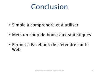 Conclusion

•  Simple à comprendre et à utiliser

•  Mets un coup de boost aux statistiques

•  Permet à Facebook de s’étendre sur le
   Web



             Mohammed	
  Bouabdellah	
  -­‐	
  Open	
  Graph	
  API	
     17	
  
 