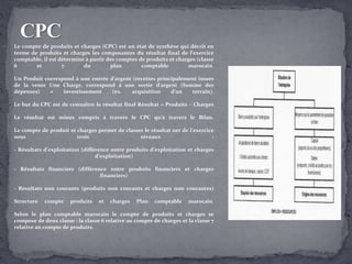  Le compte de produits et charges (CPC) est un état de synthèse qui décrit en
terme de produits et charges les composantes du résultat final de l’exercice
comptable, il est déterminé à partir des comptes de produits et charges (classe
6 et 7 du plan comptable marocain
Un Produit correspond à une entrée d'argent (recettes principalement issues
de la vente Une Charge, correspond à une sortie d'argent (Somme des
dépenses) ≠ investissement (ex. acquisition d'un terrain).
Le but du CPC est de connaître le résultat final Résultat = Produits – Charges
Le résultat est mieux compris à travers le CPC qu'à travers le Bilan.
Le compte de produit et charges permet de classer le résultat net de l’exercice
sous trois niveaux :
- Résultats d’exploitation (différence entre produits d’exploitation et charges
d’exploitation)
- Résultats financiers (différence entre produits financiers et charges
financiers)
- Résultats non courants (produits non courants et charges non courantes)
Structure compte produits et charges Plan comptable marocain
Selon le plan comptable marocain le compte de produits et charges se
compose de deux classe : la classe 6 relative au compte de charges et la classe 7
relative au compte de produits.
 