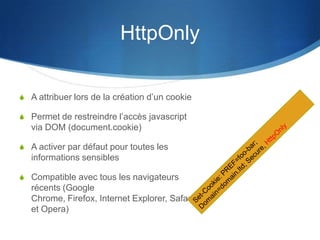 HttpOnly
S A attribuer lors de la création d’un cookie
S Permet de restreindre l’accès javascript
via DOM (document.cookie)
S A activer par défaut pour toutes les
informations sensibles
S Compatible avec tous les navigateurs
récents (Google
Chrome, Firefox, Internet Explorer, Safari
et Opera)
 