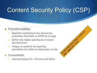 Content Security Policy (CSP)
S Fonctionnalités:
S Spécifier explicitement les ressources
autorisées d’accéder au DOM de la page
S Définir des règles spécifiques à travers
des directives.
S Intègre un système de reporting
permettant de notifier le webmaster du site
S Compatibilité:
S Internet Explorer 8+, Chrome and Safari
 