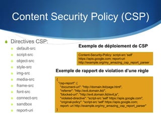 Content Security Policy (CSP)
S Directives CSP:
S default-src
S script-src
S object-src
S style-src
S img-src
S media-src
S frame-src
S font-src
S connect-src
S sandbox
S report-uri
Content-Security-Policy: script-src 'self'
https://apis.google.com; report-uri
http://example.org/my_amazing_csp_report_parser
{
"csp-report": {
"document-uri": "http://domain.ltd/page.html",
"referrer": "http://evil.domain.ltd/",
"blocked-uri": "http://evil.domain.ltd/evil.js",
"violated-directive": "script-src 'self' https://apis.google.com",
"original-policy": "script-src 'self' https://apis.google.com;
report- uri http://example.org/my_amazing_csp_report_parser"
}
Exemple de déploiement de CSP
Exemple de rapport de violation d’une règle
 