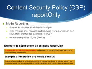 Content Security Policy (CSP)
reportOnly
S Mode Reporting:
S Permet de détecter les violation de règles
S Très pratique pour l’adaptation technique d’une application web
souhaitant profiter des avantages de CSP
S Ne renforce pas les règles (Policy)
Content-Security-Policy-Report-Only: default-src: 'none'; script-src 'self'; report- uri
/csp-reporting-handler.foo
Content-Security-Policy: script-src https://apis.google.com https://platform.twitter.com;
frame-src https://plusone.google.com https://facebook.com https://platform.twitter.com
Exemple de déploiement de du mode reportOnly
Exemple d’intégration des media sociaux
 