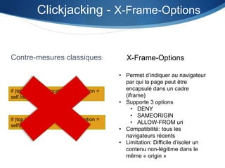 if (top.location != location) top.location =
self.location;
Contre-mesures classiques:
if (top.location != location) top.location =
self.location;
Clickjacking - X-Frame-Options
X-Frame-Options
• Permet d’indiquer au navigateur
par qui la page peut être
encapsulé dans un cadre
(iframe)
• Supporte 3 options
• DENY
• SAMEORIGIN
• ALLOW-FROM uri
• Compatibilité: tous les
navigateurs récents
• Limitation: Difficile d’isoler un
contenu non-légitime dans le
même « origin »
 