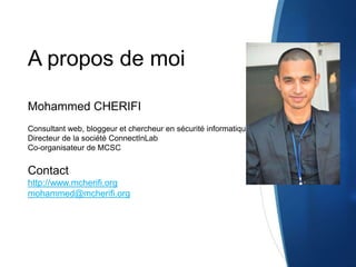 A propos de moi
Mohammed CHERIFI
Consultant web, bloggeur et chercheur en sécurité informatique
Directeur de la société ConnectInLab
Co-organisateur de MCSC
Contact
http://www.mcherifi.org
mohammed@mcherifi.org
 