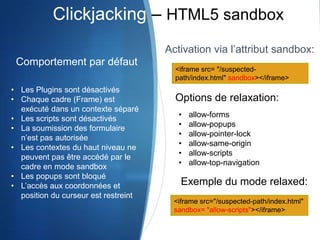 <iframe src= "/suspected-
path/index.html" sandbox></iframe>
Activation via l’attribut sandbox:
<iframe src="/suspected-path/index.html"
sandbox= "allow-scripts"></iframe>
Clickjacking – HTML5 sandbox
Comportement par défaut
• Les Plugins sont désactivés
• Chaque cadre (Frame) est
exécuté dans un contexte séparé
• Les scripts sont désactivés
• La soumission des formulaire
n’est pas autorisée
• Les contextes du haut niveau ne
peuvent pas être accédé par le
cadre en mode sandbox
• Les popups sont bloqué
• L’accès aux coordonnées et
position du curseur est restreint
Options de relaxation:
• allow-forms
• allow-popups
• allow-pointer-lock
• allow-same-origin
• allow-scripts
• allow-top-navigation
Exemple du mode relaxed:
 