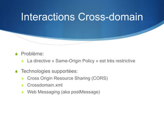 Interactions Cross-domain
S Problème:
S La directive « Same-Origin Policy » est très restrictive
S Technologies supportées:
S Cross Origin Resource Sharing (CORS)
S Crossdomain.xml
S Web Messaging (aka postMessage)
 