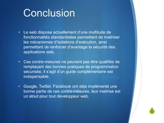 S
Conclusion
• Le web dispose actuellement d’une multitude de
fonctionnalités standardisées permettant de maitriser
les mécanismes d’isolations d’exécution, ainsi
permettant de renforcer d’avantage la sécurité des
applications web.
• Ces contre-mesures ne peuvent pas être qualifiés de
remplaçant des bonnes pratiques de programmation
sécurisée, il s’agit d’un guide complémentaire est
indispensable.
• Google, Twitter, Facebook ont déjà implémenté une
bonne partie de ces contre-mesures, leur maitrise est
un atout pour tout développeur web.
 