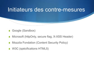 Initiateurs des contre-mesures
S Google (Sandbox)
S Microsoft (httpOnly, secure flag, X-XSS Header)
S Mozzila Fondation (Content Security Policy)
S W3C (spécifications HTML5)
 