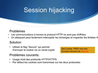 Session hijacking
• Les communications à travers le protocol HTTP ne sont pas chiffrées
• Un attaquant peut facilement intercepter les échanges et inspecter les êntetes H
Problèmes
Problèmes courants:
• Usage mixé des protocole HTTP/HTTPS
• Par défaut les cookies sont transmises sur les deux protocoles
Solution
• Utiliser le flag “Secure” qui permet
d’envoyer le cookie via un canal crypté
Set-Cookie: PREF=foo-bar;
Domain=domain.ltd; Secure
 