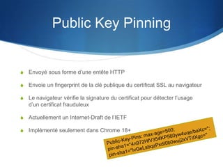Public Key Pinning
S Envoyé sous forme d’une entête HTTP
S Envoie un fingerprint de la clé publique du certificat SSL au navigateur
S Le navigateur vérifie la signature du certificat pour détecter l’usage
d’un certificat frauduleux
S Actuellement un Internet-Draft de l’IETF
S Implémenté seulement dans Chrome 18+
 