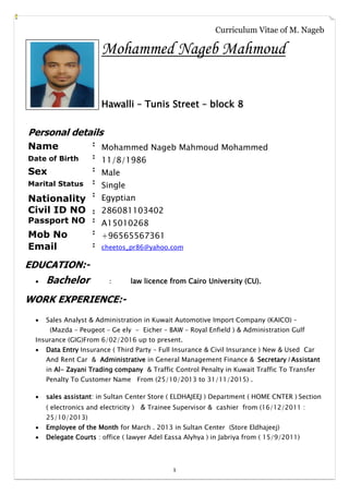 1
Curriculum Vitae of M. Nageb
Mohammed Nageb Mahmoud
Hawalli – Tunis Street – block 8
Personal details
Name :
Mohammed Nageb Mahmoud Mohammed
Date of Birth :
11/8/1986
Sex :
Male
Marital Status :
Single
Nationality
Civil ID NO
Passport NO
:
:
:
Egyptian
286081103402
A15010268
Mob No :
+96565567361
Email : cheetos_pr86@yahoo.com
EDUCATION:-
 Bachelor : law licence from Cairo University (CU).
WORK EXPERIENCE:-
 Sales Analyst & Administration in Kuwait Automotive Import Company (KAICO) –
(Mazda – Peugeot – Ge ely - Eicher – BAW – Royal Enfield ) & Administration Gulf
Insurance (GIG)From 6/02/2016 up to present.
 Data Entry Insurance ( Third Party – Full Insurance & Civil Insurance ) New & Used Car
And Rent Car & Administrative in General Management Finance & Secretary / Assistant
in Al- Zayani Trading company & Traffic Control Penalty in Kuwait Traffic To Transfer
Penalty To Customer Name From (25/10/2013 to 31/11/2015) .
 sales assistant: in Sultan Center Store ( ELDHAJEEJ ) Department ( HOME CNTER ) Section
( electronics and electricity ) & Trainee Supervisor & cashier from (16/12/2011 :
25/10/2013)
 Employee of the Month for March . 2013 in Sultan Center (Store Eldhajeej)
 Delegate Courts : office ( lawyer Adel Eassa Alyhya ) in Jabriya from ( 15/9/2011)
 